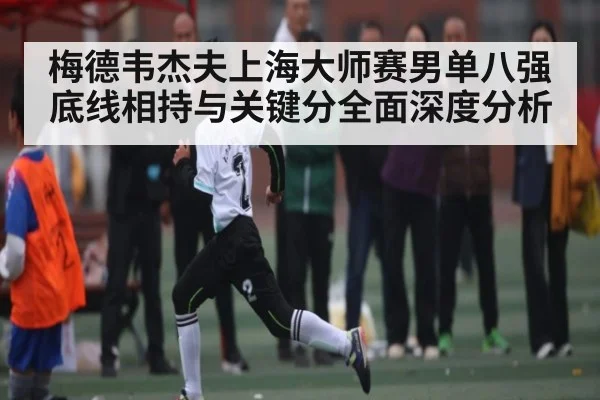 梅德韦杰夫上海大师赛男单八强底线相持与关键分全面深度分析