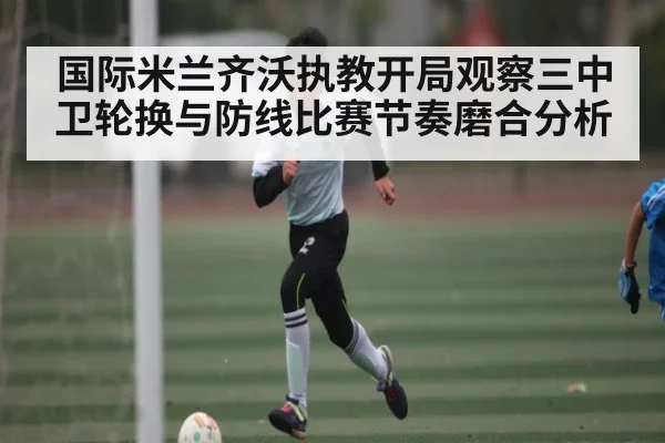 国际米兰齐沃执教开局观察三中卫轮换与防线比赛节奏磨合分析